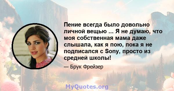 Пение всегда было довольно личной вещью ... Я не думаю, что моя собственная мама даже слышала, как я пою, пока я не подписался с Sony, просто из средней школы!