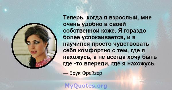 Теперь, когда я взрослый, мне очень удобно в своей собственной коже. Я гораздо более успокаивается, и я научился просто чувствовать себя комфортно с тем, где я нахожусь, а не всегда хочу быть где -то впереди, где я