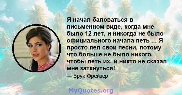 Я начал баловаться в письменном виде, когда мне было 12 лет, и никогда не было официального начала петь ... Я просто пел свои песни, потому что больше не было никого, чтобы петь их, и никто не сказал мне заткнуться!