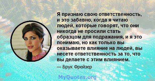 Я признаю свою ответственность, и это забавно, когда я читаю людей, которые говорят, что они никогда не просили стать образцом для подражания, и я это понимаю, но как только вы оказываете влияние на людей, вы несете