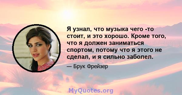 Я узнал, что музыка чего -то стоит, и это хорошо. Кроме того, что я должен заниматься спортом, потому что я этого не сделал, и я сильно заболел.