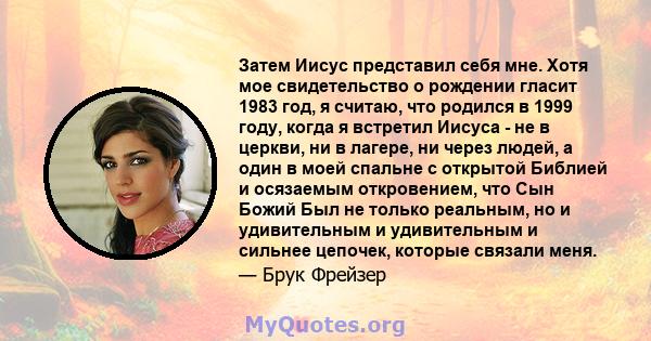 Затем Иисус представил себя мне. Хотя мое свидетельство о рождении гласит 1983 год, я считаю, что родился в 1999 году, когда я встретил Иисуса - не в церкви, ни в лагере, ни через людей, а один в моей спальне с открытой 