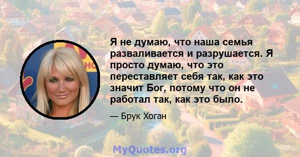 Я не думаю, что наша семья разваливается и разрушается. Я просто думаю, что это переставляет себя так, как это значит Бог, потому что он не работал так, как это было.