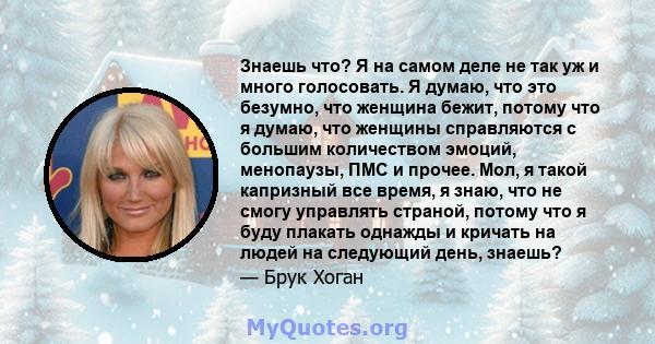 Знаешь что? Я на самом деле не так уж и много голосовать. Я думаю, что это безумно, что женщина бежит, потому что я думаю, что женщины справляются с большим количеством эмоций, менопаузы, ПМС и прочее. Мол, я такой