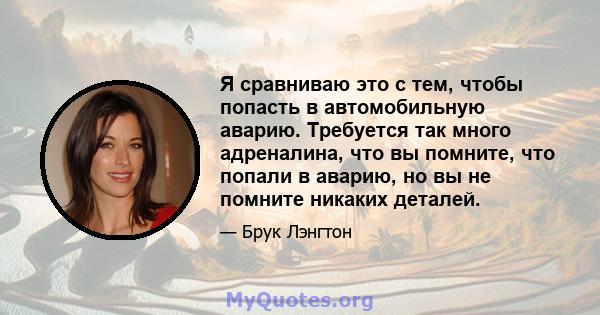 Я сравниваю это с тем, чтобы попасть в автомобильную аварию. Требуется так много адреналина, что вы помните, что попали в аварию, но вы не помните никаких деталей.