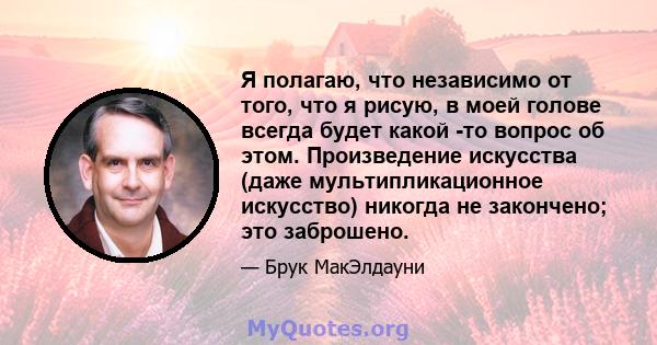 Я полагаю, что независимо от того, что я рисую, в моей голове всегда будет какой -то вопрос об этом. Произведение искусства (даже мультипликационное искусство) никогда не закончено; это заброшено.