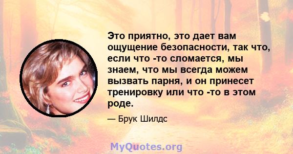 Это приятно, это дает вам ощущение безопасности, так что, если что -то сломается, мы знаем, что мы всегда можем вызвать парня, и он принесет тренировку или что -то в этом роде.