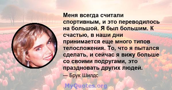 Меня всегда считали спортивным, и это переводилось на большой. Я был большим. К счастью, в наши дни принимается еще много типов телосложения. То, что я пытался сделать, и сейчас я вижу больше со своими подругами, это