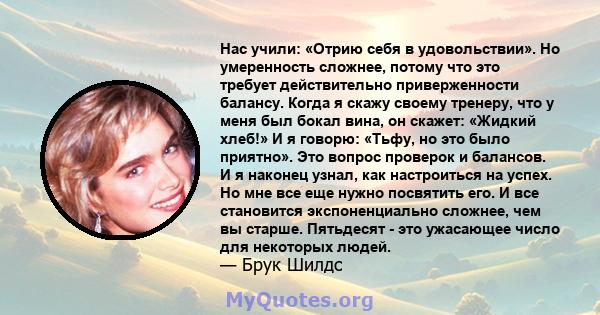 Нас учили: «Отрию себя в удовольствии». Но умеренность сложнее, потому что это требует действительно приверженности балансу. Когда я скажу своему тренеру, что у меня был бокал вина, он скажет: «Жидкий хлеб!» И я говорю: 