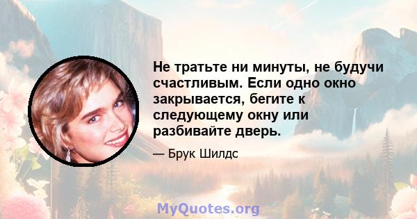 Не тратьте ни минуты, не будучи счастливым. Если одно окно закрывается, бегите к следующему окну или разбивайте дверь.