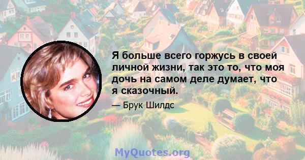 Я больше всего горжусь в своей личной жизни, так это то, что моя дочь на самом деле думает, что я сказочный.