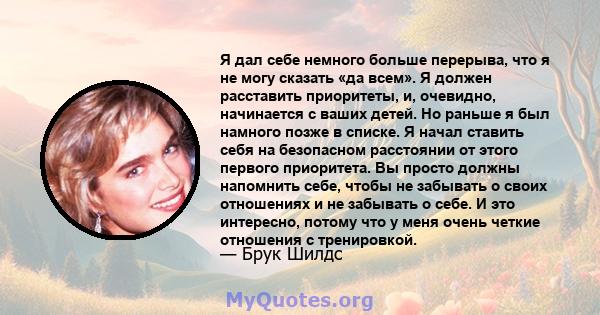 Я дал себе немного больше перерыва, что я не могу сказать «да всем». Я должен расставить приоритеты, и, очевидно, начинается с ваших детей. Но раньше я был намного позже в списке. Я начал ставить себя на безопасном