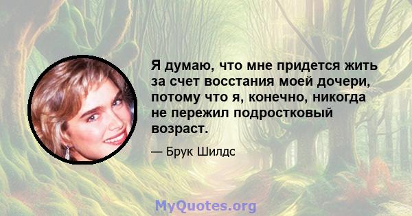 Я думаю, что мне придется жить за счет восстания моей дочери, потому что я, конечно, никогда не пережил подростковый возраст.