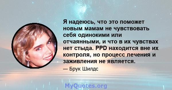 Я надеюсь, что это поможет новым мамам не чувствовать себя одинокими или отчаянными, и что в их чувствах нет стыда. PPD находится вне их контроля, но процесс лечения и заживления не является.