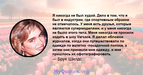 Я никогда не был худой. Дело в том, что я был в индустрии, где спортивным образом не отмечалось. У меня есть друзья, которые являются супермоделями, и у меня никогда не было этого тела. Меня никогда не просили ходить в