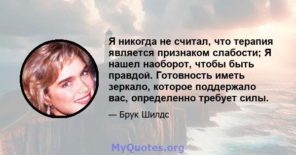 Я никогда не считал, что терапия является признаком слабости; Я нашел наоборот, чтобы быть правдой. Готовность иметь зеркало, которое поддержало вас, определенно требует силы.