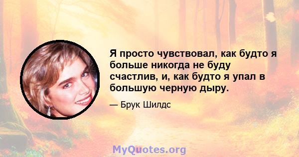 Я просто чувствовал, как будто я больше никогда не буду счастлив, и, как будто я упал в большую черную дыру.