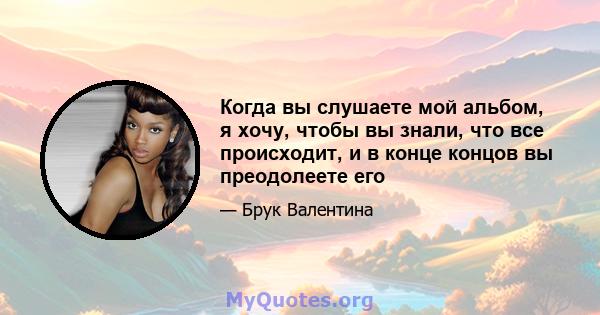 Когда вы слушаете мой альбом, я хочу, чтобы вы знали, что все происходит, и в конце концов вы преодолеете его