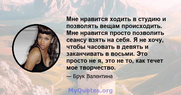 Мне нравится ходить в студию и позволять вещам происходить. Мне нравится просто позволить сеансу взять на себя. Я не хочу, чтобы часовать в девять и заканчивать в восьми. Это просто не я, это не то, как течет мое