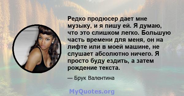 Редко продюсер дает мне музыку, и я пишу ей. Я думаю, что это слишком легко. Большую часть времени для меня, он на лифте или в моей машине, не слушает абсолютно ничего. Я просто буду ездить, а затем рождение текста.