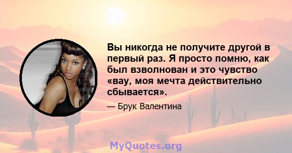 Вы никогда не получите другой в первый раз. Я просто помню, как был взволнован и это чувство «вау, моя мечта действительно сбывается».