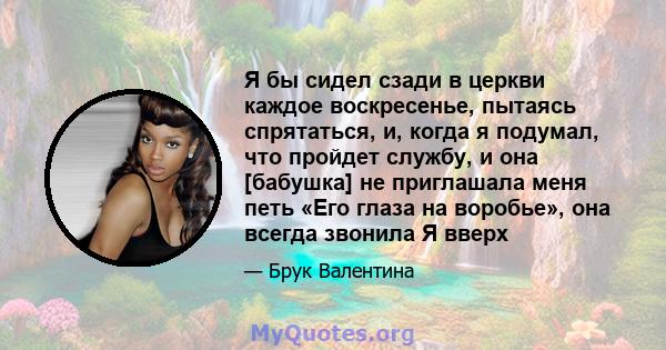 Я бы сидел сзади в церкви каждое воскресенье, пытаясь спрятаться, и, когда я подумал, что пройдет службу, и она [бабушка] не приглашала меня петь «Его глаза на воробье», она всегда звонила Я вверх