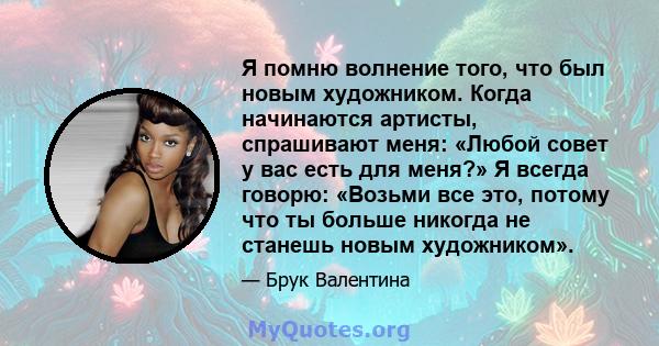 Я помню волнение того, что был новым художником. Когда начинаются артисты, спрашивают меня: «Любой совет у вас есть для меня?» Я всегда говорю: «Возьми все это, потому что ты больше никогда не станешь новым художником».