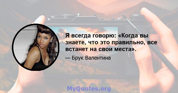 Я всегда говорю: «Когда вы знаете, что это правильно, все встанет на свои места».