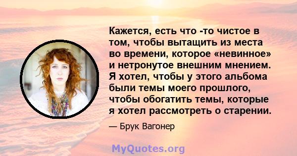 Кажется, есть что -то чистое в том, чтобы вытащить из места во времени, которое «невинное» и нетронутое внешним мнением. Я хотел, чтобы у этого альбома были темы моего прошлого, чтобы обогатить темы, которые я хотел