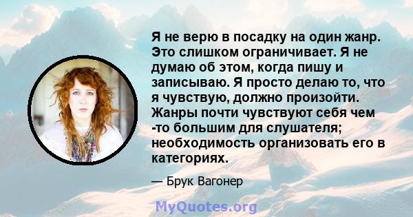 Я не верю в посадку на один жанр. Это слишком ограничивает. Я не думаю об этом, когда пишу и записываю. Я просто делаю то, что я чувствую, должно произойти. Жанры почти чувствуют себя чем -то большим для слушателя;