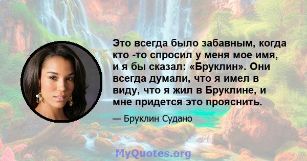 Это всегда было забавным, когда кто -то спросил у меня мое имя, и я бы сказал: «Бруклин». Они всегда думали, что я имел в виду, что я жил в Бруклине, и мне придется это прояснить.