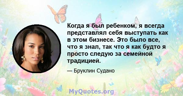 Когда я был ребенком, я всегда представлял себя выступать как в этом бизнесе. Это было все, что я знал, так что я как будто я просто следую за семейной традицией.