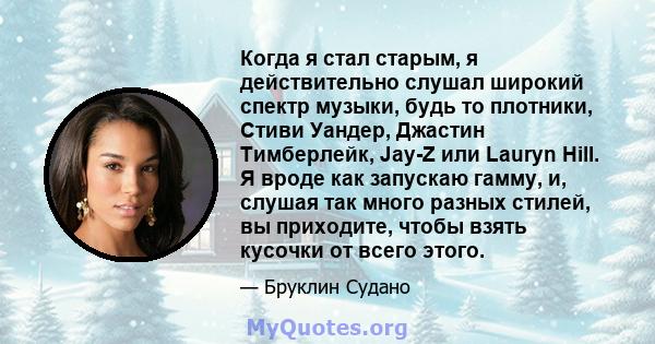 Когда я стал старым, я действительно слушал широкий спектр музыки, будь то плотники, Стиви Уандер, Джастин Тимберлейк, Jay-Z или Lauryn Hill. Я вроде как запускаю гамму, и, слушая так много разных стилей, вы приходите,