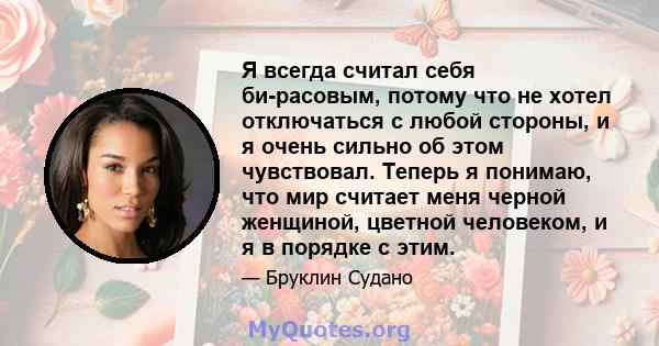 Я всегда считал себя би-расовым, потому что не хотел отключаться с любой стороны, и я очень сильно об этом чувствовал. Теперь я понимаю, что мир считает меня черной женщиной, цветной человеком, и я в порядке с этим.