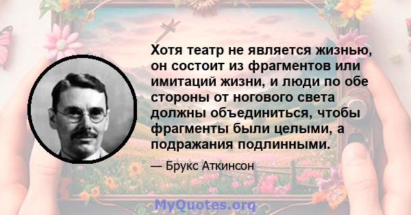 Хотя театр не является жизнью, он состоит из фрагментов или имитаций жизни, и люди по обе стороны от ногового света должны объединиться, чтобы фрагменты были целыми, а подражания подлинными.