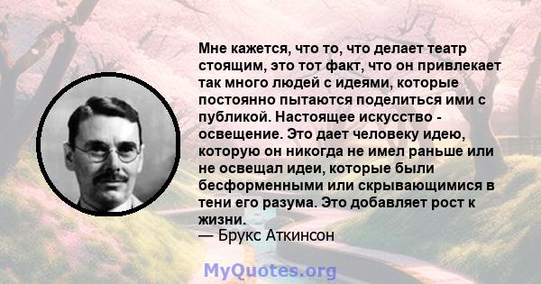 Мне кажется, что то, что делает театр стоящим, это тот факт, что он привлекает так много людей с идеями, которые постоянно пытаются поделиться ими с публикой. Настоящее искусство - освещение. Это дает человеку идею,