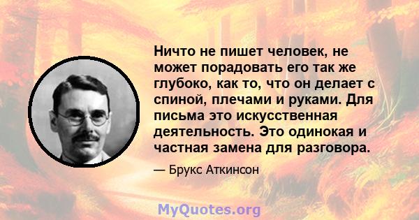 Ничто не пишет человек, не может порадовать его так же глубоко, как то, что он делает с спиной, плечами и руками. Для письма это искусственная деятельность. Это одинокая и частная замена для разговора.