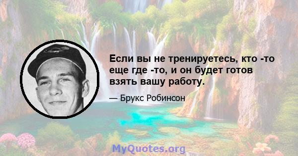 Если вы не тренируетесь, кто -то еще где -то, и он будет готов взять вашу работу.