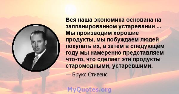 Вся наша экономика основана на запланированном устаревании ... Мы производим хорошие продукты, мы побуждаем людей покупать их, а затем в следующем году мы намеренно представляем что-то, что сделает эти продукты