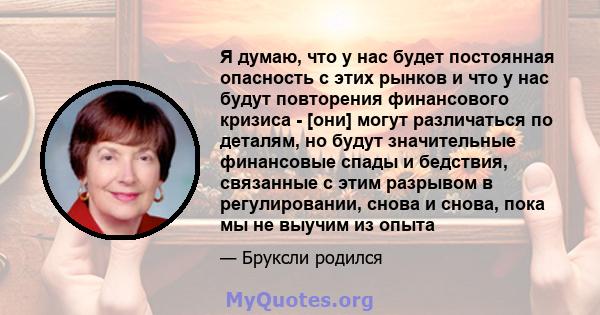 Я думаю, что у нас будет постоянная опасность с этих рынков и что у нас будут повторения финансового кризиса - [они] могут различаться по деталям, но будут значительные финансовые спады и бедствия, связанные с этим