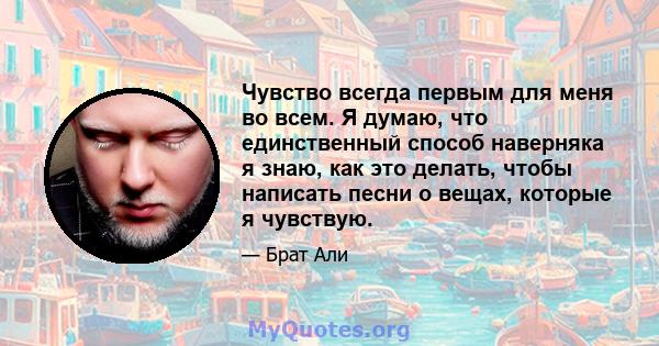 Чувство всегда первым для меня во всем. Я думаю, что единственный способ наверняка я знаю, как это делать, чтобы написать песни о вещах, которые я чувствую.