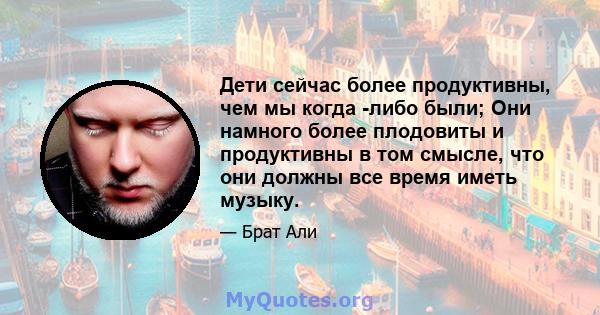 Дети сейчас более продуктивны, чем мы когда -либо были; Они намного более плодовиты и продуктивны в том смысле, что они должны все время иметь музыку.