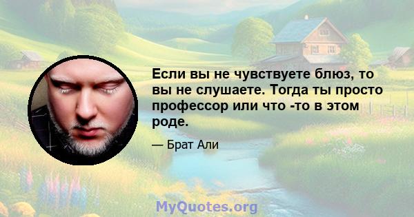 Если вы не чувствуете блюз, то вы не слушаете. Тогда ты просто профессор или что -то в этом роде.