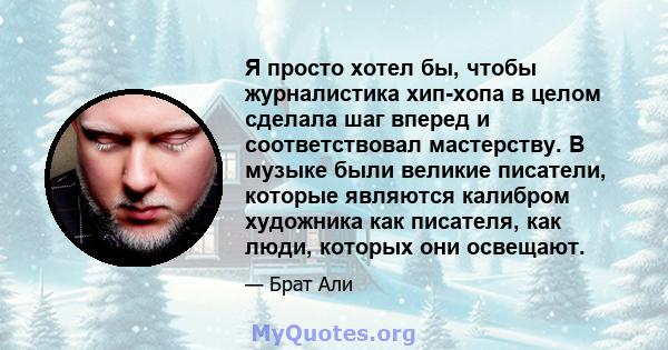 Я просто хотел бы, чтобы журналистика хип-хопа в целом сделала шаг вперед и соответствовал мастерству. В музыке были великие писатели, которые являются калибром художника как писателя, как люди, которых они освещают.