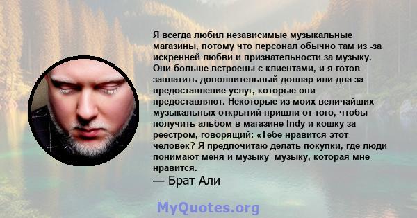 Я всегда любил независимые музыкальные магазины, потому что персонал обычно там из -за искренней любви и признательности за музыку. Они больше встроены с клиентами, и я готов заплатить дополнительный доллар или два за