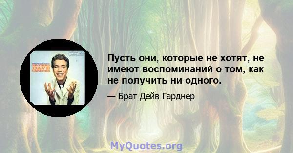 Пусть они, которые не хотят, не имеют воспоминаний о том, как не получить ни одного.