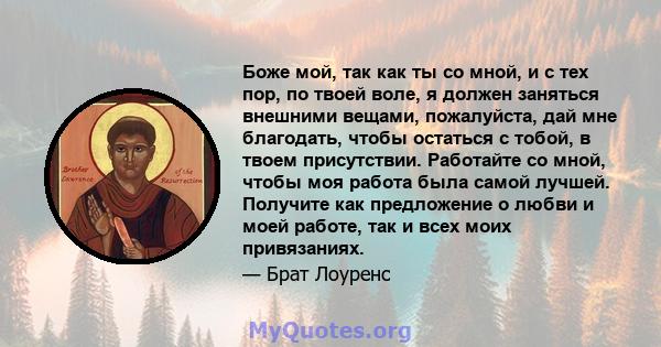 Боже мой, так как ты со мной, и с тех пор, по твоей воле, я должен заняться внешними вещами, пожалуйста, дай мне благодать, чтобы остаться с тобой, в твоем присутствии. Работайте со мной, чтобы моя работа была самой