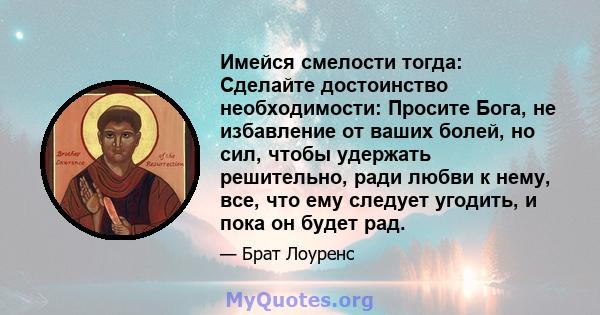 Имейся смелости тогда: Сделайте достоинство необходимости: Просите Бога, не избавление от ваших болей, но сил, чтобы удержать решительно, ради любви к нему, все, что ему следует угодить, и пока он будет рад.