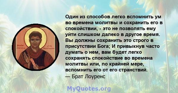 Один из способов легко вспомнить ум во времена молитвы и сохранить его в спокойствии, - это не позволять ему уйти слишком далеко в другое время. Вы должны сохранить это строго в присутствии Бога; И привыкнув часто