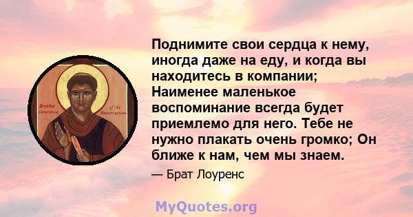 Поднимите свои сердца к нему, иногда даже на еду, и когда вы находитесь в компании; Наименее маленькое воспоминание всегда будет приемлемо для него. Тебе не нужно плакать очень громко; Он ближе к нам, чем мы знаем.